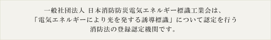 一般社団法人 日本消防防災電気エネルギー標識工業会は、「電気エネルギーにより光を発する誘導標識」について認定を行う消防法の登録認定機関です。